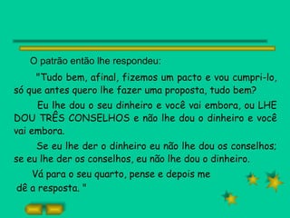 O patrão então lhe respondeu: "Tudo bem, afinal, fizemos um pacto e vou cumpri-lo, só que antes quero lhe fazer uma proposta, tudo bem? Eu lhe dou o seu dinheiro e você vai embora, ou LHE DOU TRÊS CONSELHOS e não lhe dou o dinheiro e você vai embora. Se eu lhe der o dinheiro eu não lhe dou os conselhos; se eu lhe der os conselhos, eu não lhe dou o dinheiro. Vá para o seu quarto, pense e depois me dê a resposta. " 