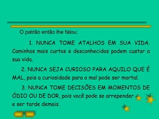 O patrão então lhe falou: 1. NUNCA TOME ATALHOS EM SUA VIDA. Caminhos mais curtos e desconhecidos podem custar a sua vida. 2. NUNCA SEJA CURIOSO PARA AQUILO QUE É MAL, pois a curiosidade para o mal pode ser mortal. 3. NUNCA TOME DECISÕES EM MOMENTOS DE ÓDIO OU DE DOR, pois você pode se arrepender e ser tarde demais. 