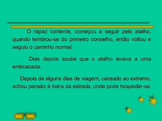 O rapaz contente, começou a seguir pelo atalho, quando lembrou-se do primeiro conselho, então voltou e seguiu o caminho normal. Dias depois soube que o atalho levava a uma emboscada. Depois de alguns dias de viagem, cansado ao extremo, achou pensão à beira da estrada, onde pode hospedar-se. 