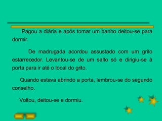 Pagou a diária e após tomar um banho deitou-se para dormir.  De madrugada acordou assustado com um grito estarrecedor. Levantou-se de um salto só e dirigiu-se à porta para ir até o local do grito. Quando estava abrindo a porta, lembrou-se do segundo conselho. Voltou, deitou-se e dormiu. 