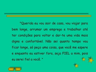 "Querida eu vou sair de casa, vou viajar para bem longe, arrumar um emprego e trabalhar até ter condições para voltar e dar-te uma vida mais digna e confortável. Não sei quanto tempo vou ficar longe, só peço uma coisa, que você me espere e enquanto eu estiver fora, seja FIEL a mim, pois eu serei fiel a você. " 