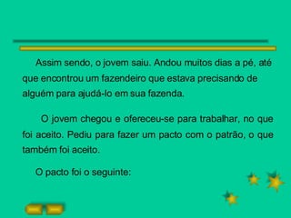 Assim sendo, o jovem saiu. Andou muitos dias a pé, até que encontrou um fazendeiro que estava precisando de alguém para ajudá-lo em sua fazenda. O jovem chegou e ofereceu-se para trabalhar, no que foi aceito. Pediu para fazer um pacto com o patrão, o que também foi aceito. O pacto foi o seguinte: 