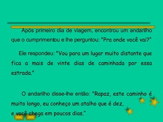 Após primeiro dia de viagem, encontrou um andarilho que o cumprimentou e lhe perguntou:  "Pra onde você vai?“ Ele respondeu:  "Vou para um lugar muito distante que fica a mais de vinte dias de caminhada por essa estrada." O andarilho disse-lhe então:  "Rapaz, este caminho é muito longo, eu conheço um atalho que é dez, e você chega em poucos dias.“ 