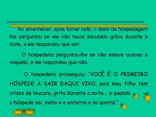 Ao amanhecer, após tomar café, o dono da hospedagem lhe perguntou se ele não havia escutado gritos durante a noite, e ele respondeu que sim. O hospedeiro perguntou-lhe se não estava curioso a respeito, e ele respondeu que não. O hospedeiro prosseguiu:  “VOCÊ É O PRIMEIRO HÓSPEDE A SAIR DAQUI VIVO, pois meu filho tem crises de loucura, grita durante a noite... e quando o hóspede sai, mata-o e enterra-o no quintal.” 