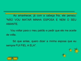 Ao amanhecer, já com a cabeça fria, ele pensou: "NÃO VOU MATAR MINHA ESPOSA E NEM O SEU AMANTE.  Vou voltar para o meu patrão e pedir que ele me aceite de volta. Só que antes, quero dizer a minha esposa que eu sempre FUI FIEL A ELA". 