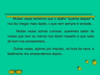 Muitas vezes achamos que o atalho "queima etapas" e nos faz chegar mais rápido, o que nem sempre é verdade... Muitas vezes somos curiosos, queremos saber de coisas que nem ao menos nos dizem respeito e que nada de bom nos acrescentará... Outras vezes, agimos por impulso, na hora da raiva, e fatalmente nos arrependemos depois... 