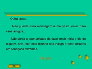 Outra coisa... Não guarde essa mensagem numa pasta, envie para seus amigos... Não perca a oportunidade de fazer (mais) feliz o dia de alguém, pois esta bela história nos instiga à boas atitudes em situações extremas. Beijos! 