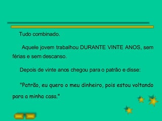 Tudo combinado.  Aquele jovem trabalhou DURANTE VINTE ANOS, sem férias e sem descanso. Depois de vinte anos chegou para o patrão e disse: "Patrão, eu quero o meu dinheiro, pois estou voltando para a minha casa." 