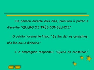 Ele pensou durante dois dias, procurou o patrão e disse-lhe: " QUERO OS TRÊS CONSELHOS. " O patrão novamente frisou: " Se lhe der os conselhos, não lhe dou o dinheiro. " E o empregado respondeu: " Quero os conselhos. " 