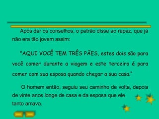 Após dar os conselhos, o patrão disse ao rapaz, que já não era tão jovem assim: "AQUI VOCÊ TEM TRÊS PÃES, estes dois são para você comer durante a viagem e este terceiro é para comer com sua esposa quando chegar a sua casa.“ O homem então, seguiu seu caminho de volta, depois de vinte anos longe de casa e da esposa que ele tanto amava. 
