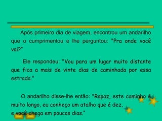 Após primeiro dia de viagem, encontrou um andarilho que o cumprimentou e lhe perguntou:  "Pra onde você vai?“ Ele respondeu:  "Vou para um lugar muito distante que fica a mais de vinte dias de caminhada por essa estrada." O andarilho disse-lhe então:  "Rapaz, este caminho é muito longo, eu conheço um atalho que é dez, e você chega em poucos dias.“ 