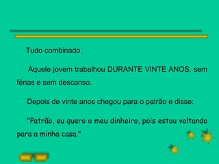 Tudo combinado.  Aquele jovem trabalhou DURANTE VINTE ANOS, sem férias e sem descanso. Depois de vinte anos chegou para o patrão e disse: "Patrão, eu quero o meu dinheiro, pois estou voltando para a minha casa." 