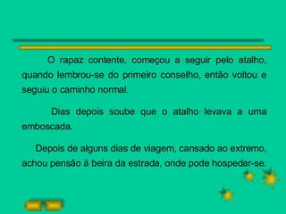 O rapaz contente, começou a seguir pelo atalho, quando lembrou-se do primeiro conselho, então voltou e seguiu o caminho normal. Dias depois soube que o atalho levava a uma emboscada. Depois de alguns dias de viagem, cansado ao extremo, achou pensão à beira da estrada, onde pode hospedar-se. 