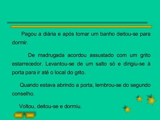Pagou a diária e após tomar um banho deitou-se para dormir.  De madrugada acordou assustado com um grito estarrecedor. Levantou-se de um salto só e dirigiu-se à porta para ir até o local do grito. Quando estava abrindo a porta, lembrou-se do segundo conselho. Voltou, deitou-se e dormiu. 