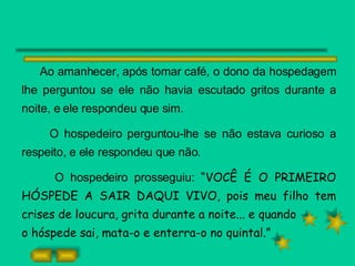 Ao amanhecer, após tomar café, o dono da hospedagem lhe perguntou se ele não havia escutado gritos durante a noite, e ele respondeu que sim. O hospedeiro perguntou-lhe se não estava curioso a respeito, e ele respondeu que não. O hospedeiro prosseguiu:  “VOCÊ É O PRIMEIRO HÓSPEDE A SAIR DAQUI VIVO, pois meu filho tem crises de loucura, grita durante a noite... e quando o hóspede sai, mata-o e enterra-o no quintal.” 