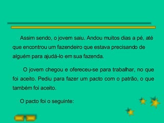 Assim sendo, o jovem saiu. Andou muitos dias a pé, até que encontrou um fazendeiro que estava precisando de alguém para ajudá-lo em sua fazenda. O jovem chegou e ofereceu-se para trabalhar, no que foi aceito. Pediu para fazer um pacto com o patrão, o que também foi aceito. O pacto foi o seguinte: 