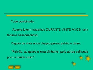 Tudo combinado.  Aquele jovem trabalhou DURANTE VINTE ANOS, sem férias e sem descanso. Depois de vinte anos chegou para o patrão e disse: "Patrão, eu quero o meu dinheiro, pois estou voltando para a minha casa." 