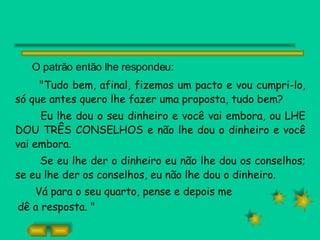 O patrão então lhe respondeu: "Tudo bem, afinal, fizemos um pacto e vou cumpri-lo, só que antes quero lhe fazer uma proposta, tudo bem? Eu lhe dou o seu dinheiro e você vai embora, ou LHE DOU TRÊS CONSELHOS e não lhe dou o dinheiro e você vai embora. Se eu lhe der o dinheiro eu não lhe dou os conselhos; se eu lhe der os conselhos, eu não lhe dou o dinheiro. Vá para o seu quarto, pense e depois me dê a resposta. " 