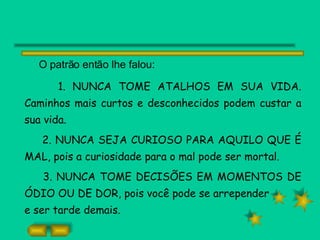 O patrão então lhe falou: 1. NUNCA TOME ATALHOS EM SUA VIDA. Caminhos mais curtos e desconhecidos podem custar a sua vida. 2. NUNCA SEJA CURIOSO PARA AQUILO QUE É MAL, pois a curiosidade para o mal pode ser mortal. 3. NUNCA TOME DECISÕES EM MOMENTOS DE ÓDIO OU DE DOR, pois você pode se arrepender e ser tarde demais. 