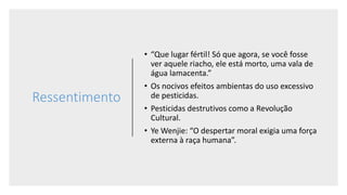 Ressentimento
• “Que lugar fértil! Só que agora, se você fosse
ver aquele riacho, ele está morto, uma vala de
água lamacenta.”
• Os nocivos efeitos ambientas do uso excessivo
de pesticidas.
• Pesticidas destrutivos como a Revolução
Cultural.
• Ye Wenjie: “O despertar moral exigia uma força
externa à raça humana”.
 
