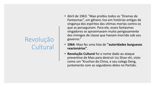 Revolução
Cultural
• Abril de 1963: “Mao proibiu todos os “Dramas de
Fantasmas”, um gênero rico em histórias antigas de
vingança dos espíritos das vítimas mortas contra os
que as perseguiram. Para ele, esses fantasmas
vingadores se aproximavam muito perigosamente
dos inimigos de classe que haviam morrido sob seu
governo.”
• 1964: Mao fez uma lista de “autoridades burguesas
reacionárias”.
• Revolução Cultural foi o nome dado ao ataque
preventivo de Mao para destruir Liu Shao-shi, visto
como um “Kruchov da China, e seu colega Deng,
juntamente com os seguidores deles no Partido.
 