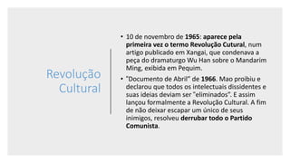 Revolução
Cultural
• 10 de novembro de 1965: aparece pela
primeira vez o termo Revolução Cutural, num
artigo publicado em Xangai, que condenava a
peça do dramaturgo Wu Han sobre o Mandarim
Ming, exibida em Pequim.
• “Documento de Abril” de 1966. Mao proibiu e
declarou que todos os intelectuais dissidentes e
suas ideias deviam ser “eliminados”. E assim
lançou formalmente a Revolução Cultural. A fim
de não deixar escapar um único de seus
inimigos, resolveu derrubar todo o Partido
Comunista.
 