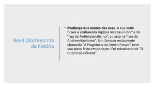 Reedição/reescrita
da história
• Mudança dos nomes das ruas. A rua onde
ficava a embaixada inglesa recebeu o nome de
“rua do Antiimperialismo”, a russa na “rua do
Anti-revisionismo”. Um famoso restaurante
chamado “A Fragrância do Vento Fresco” teve
sua placa feita em pedaços. Foi rebatizado de “O
Cheiro de Pólvora”.
 