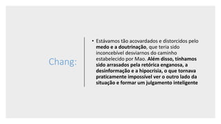 Chang:
• Estávamos tão acovardados e distorcidos pelo
medo e a doutrinação, que teria sido
inconcebível desviarnos do caminho
estabelecido por Mao. Além disso, tínhamos
sido arrasados pela retórica enganosa, a
desinformação e a hipocrisia, o que tornava
praticamente impossível ver o outro lado da
situação e formar um julgamento inteligente
 