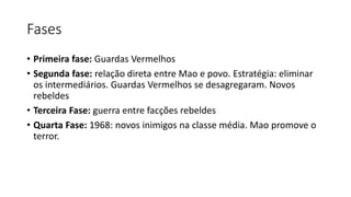 Fases
• Primeira fase: Guardas Vermelhos
• Segunda fase: relação direta entre Mao e povo. Estratégia: eliminar
os intermediários. Guardas Vermelhos se desagregaram. Novos
rebeldes
• Terceira Fase: guerra entre facções rebeldes
• Quarta Fase: 1968: novos inimigos na classe média. Mao promove o
terror.
 