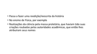 • Passa a fazer uma reedição/reescrita da história
• No ensino de Física, por exemplo
• Realizações da ciência pela massa proletária, que haviam tido suas
criações roubadas pelas autoridades acadêmicas, que então lhes
atribuíram seus nomes
 