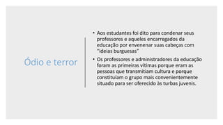 Ódio e terror
• Aos estudantes foi dito para condenar seus
professores e aqueles encarregados da
educação por envenenar suas cabeças com
“ideias burguesas”
• Os professores e administradores da educação
foram as primeiras vítimas porque eram as
pessoas que transmitiam cultura e porque
constituíam o grupo mais convenientemente
situado para ser oferecido às turbas juvenis.
 
