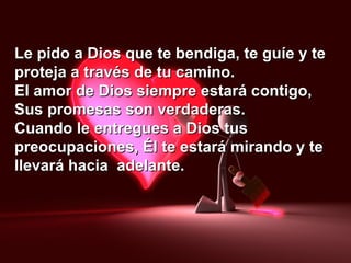 Le pido a Dios que te bendiga, te guíe y teLe pido a Dios que te bendiga, te guíe y te
proteja a través de tu camino.proteja a través de tu camino.
El amor de Dios siempre estará contigo,El amor de Dios siempre estará contigo,
Sus promesas son verdaderas.Sus promesas son verdaderas.
Cuando le entregues a Dios tusCuando le entregues a Dios tus
preocupaciones, Él te estará mirando y tepreocupaciones, Él te estará mirando y te
llevará hacia adelante.llevará hacia adelante.
 