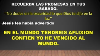 RECUERDA LAS PROMESAS EN TUS
SABADO.
“No dudes en la oscuridad lo que Dios te dijo en la
luz”
Jesús les había advertido
EN EL MUNDO TENDREIS AFLIXION
CONFIEN YO HE VENCIDO AL
MUNDO.
 