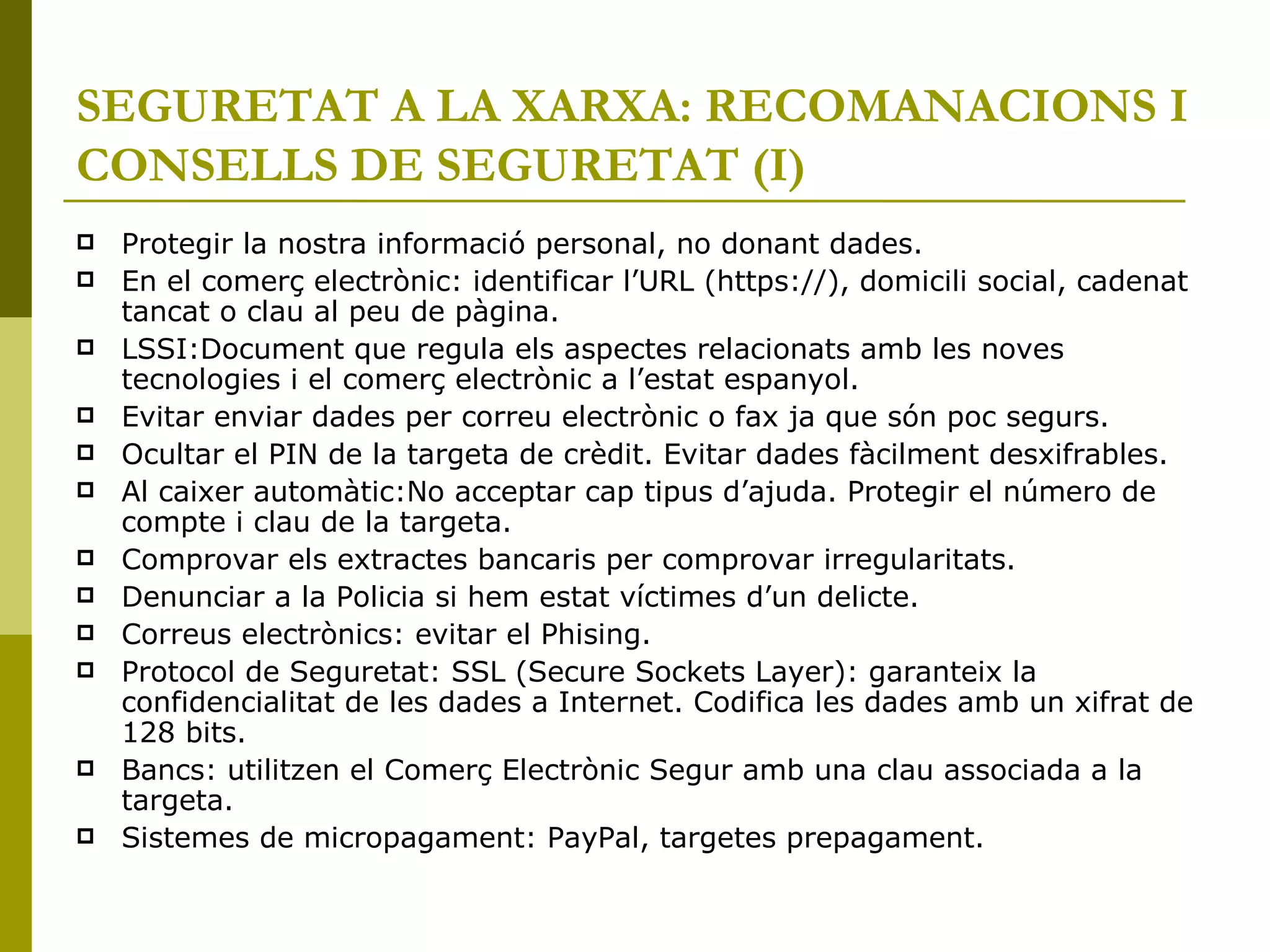 SEGURETAT A LA XARXA: RECOMANACIONS I CONSELLS DE SEGURETAT   (I)‏ Protegir la nostra informació personal, no donant dades. En el comerç electrònic: identificar l’URL (https://), domicili social, cadenat tancat o clau al peu de pàgina. LSSI:Document que regula els aspectes relacionats amb les noves tecnologies i el comerç electrònic a l’estat espanyol. Evitar enviar dades per correu electrònic o fax ja que són poc segurs. Ocultar el PIN de la targeta de crèdit. Evitar dades fàcilment desxifrables. Al caixer automàtic:No acceptar cap tipus d’ajuda. Protegir el número de compte i clau de la targeta. Comprovar els extractes bancaris per comprovar irregularitats. Denunciar a la Policia si hem estat víctimes d’un delicte. Correus electrònics: evitar el Phising. Protocol de Seguretat: SSL (Secure Sockets Layer): garanteix la confidencialitat de les dades a Internet. Codifica les dades amb un xifrat de 128 bits. Bancs: utilitzen el Comerç Electrònic Segur amb una clau associada a la targeta. Sistemes de micropagament: PayPal, targetes prepagament. 