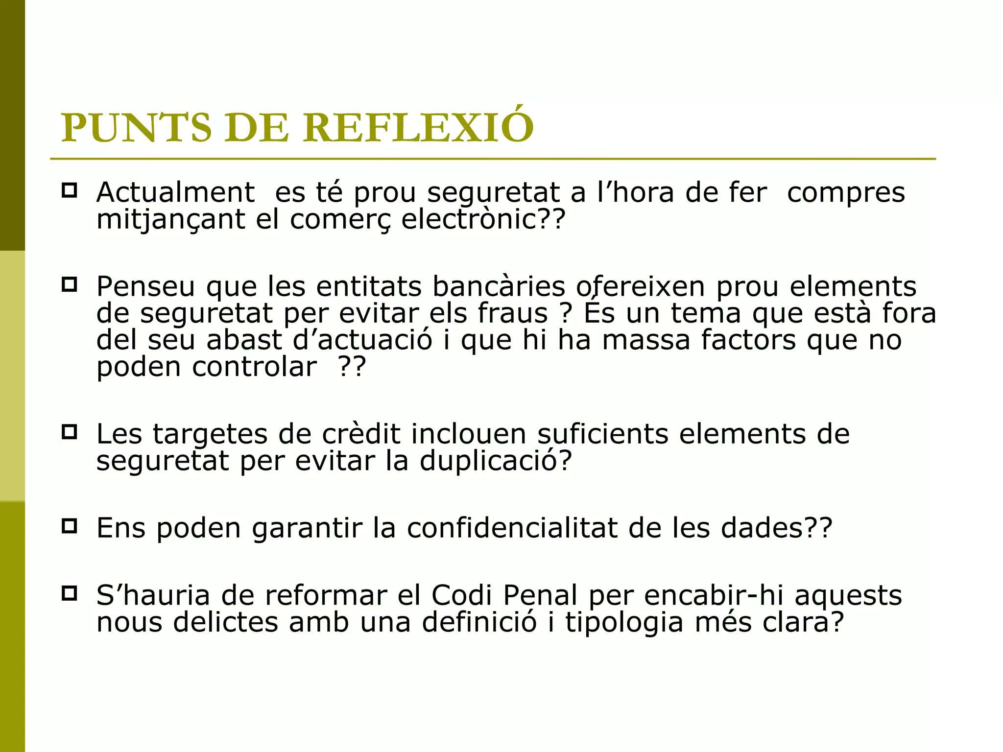 PUNTS DE REFLEXIÓ Actualment  es té prou seguretat a l’hora de fer  compres mitjançant el comerç electrònic?? Penseu que les entitats bancàries ofereixen prou elements de seguretat per evitar els fraus ? És un tema que està fora del seu abast d’actuació i que hi ha massa factors que no  poden controlar  ?? Les targetes de crèdit inclouen suficients elements de seguretat per evitar la duplicació? Ens poden garantir la confidencialitat de les dades?? S’hauria de reformar el Codi Penal per encabir-hi aquests nous delictes amb una definició i tipologia més clara? 