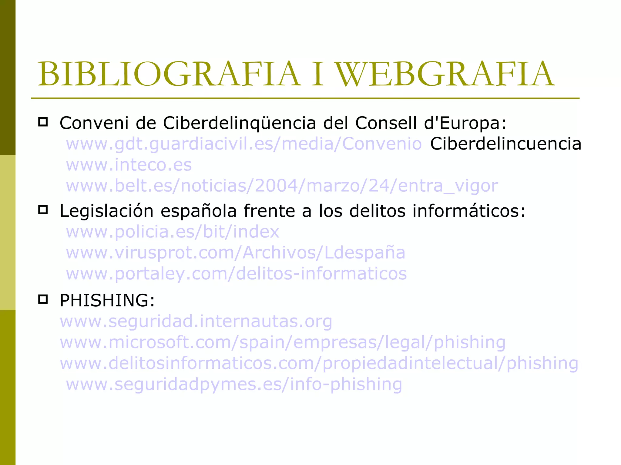 BIBLIOGRAFIA I WEBGRAFIA Conveni de Ciberdelinqüencia del Consell d'Europa:  www.gdt.guardiacivil.es / media / Convenio  Ciberdelincuencia  www.inteco.es   www.belt.es/noticias/2004/marzo/24/entra_vigor Legislación española frente a los delitos informáticos:  www.policia.es /bit/ index   www.virusprot.com / Archivos / Ldespaña   www.portaley.com / delitos-informaticos PHISHING:  www.seguridad.internautas.org   www.microsoft.com / spain / empresas /legal/ phishing   www.delitosinformaticos.com / propiedadintelectual / phishing   www.seguridadpymes.es / info-phishing 