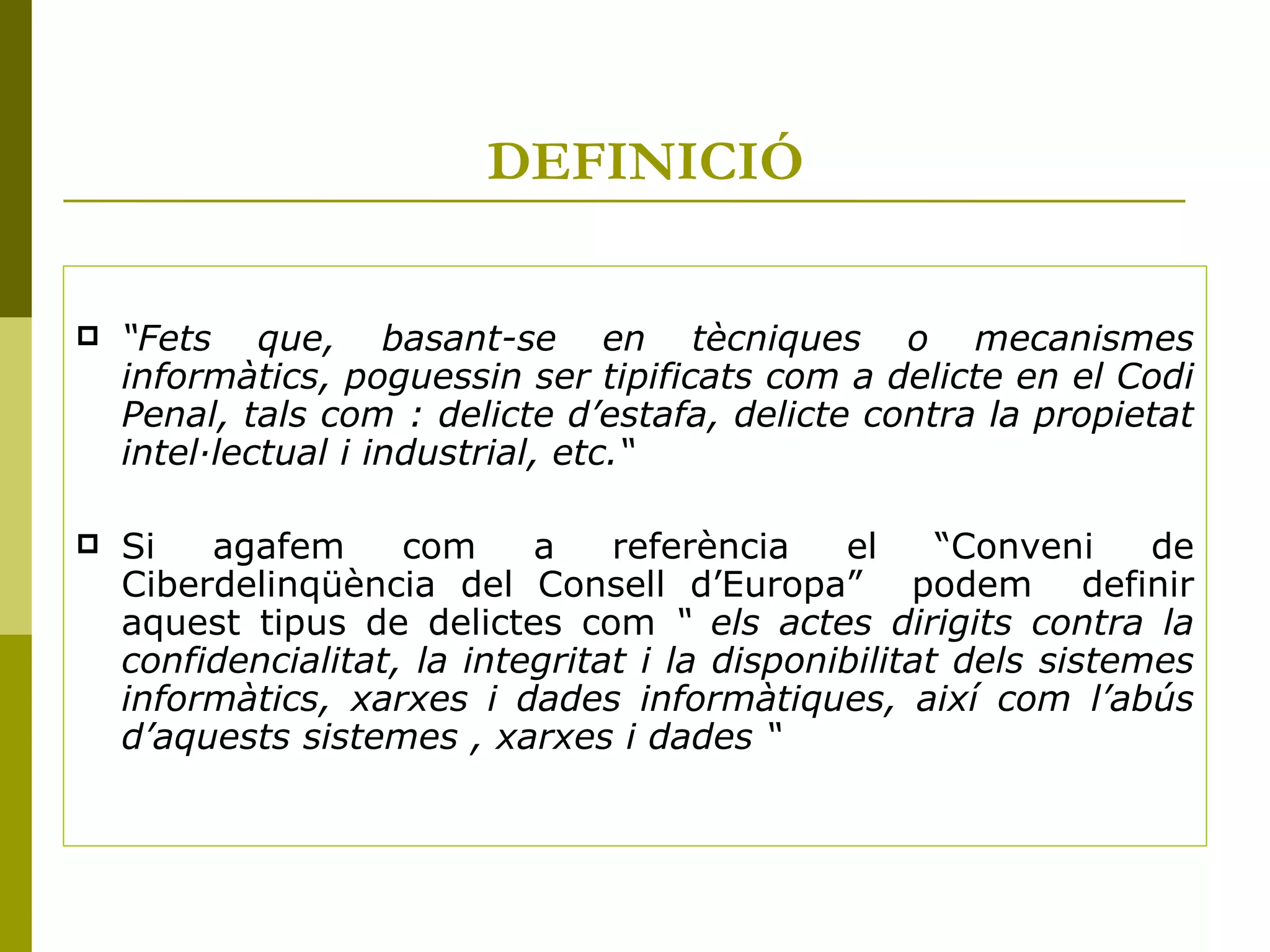 DEFINICIÓ “ Fets que, basant-se en tècniques o mecanismes informàtics, poguessin ser tipificats com a delicte en el Codi Penal, tals com : delicte d’estafa, delicte contra la propietat intel·lectual i industrial, etc.“   Si agafem com a referència el “Conveni de Ciberdelinqüència del Consell d’Europa”  podem  definir aquest tipus de delictes com  “ els actes dirigits contra la confidencialitat, la integritat i la disponibilitat dels sistemes informàtics, xarxes i dades informàtiques, així com l’abús d’aquests sistemes , xarxes i dades “   