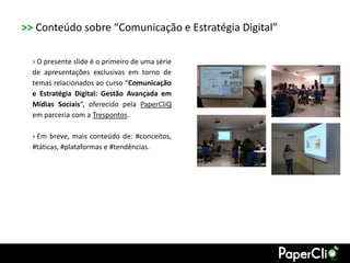 >> Conteúdo sobre “Comunicação e Estratégia Digital”

  › O presente slide é o primeiro de uma série
  de apresentações exclusivas em torno de
  temas relacionados ao curso “Comunicação
  e Estratégia Digital: Gestão Avançada em
  Mídias Sociais”, oferecido pela PaperCliQ
  em parceria com a Trespontos.

  › Em breve, mais conteúdo de: #conceitos,
  #táticas, #plataformas e #tendências.
 