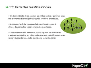 >> Três Elementos nas Mídias Sociais

  › Um bom método de se analisar as mídias sociais é partir de seus
  três elementos básicos: perfis/páginas, conexões e conteúdo.

  › As pessoas (perfis) e empresas (páginas), ligadas entre si
  através das conexões, trocam interações e conteúdo.

  › Cada um desses três elementos possui algumas peculiaridades
  e valores que podem ser observados em suas especificidades, mas
  sempre buscando ver o todo, o ambiente comunicacional.
 