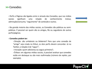 >> Conexões

  › Perfis e Páginas são ligados entre si através das Conexões, que nas mídias
  sociais     significam    uma     relação     de    conhecimento     mútuo,
  admiração/consumo, “seguimento” de conteúdo e outras.

  › Na grande maioria das mídias sociais, as Conexões são públicas ou semi-
  públicas. É possível ver quem são os amigos, fãs ou seguidores de outros
  perfis/páginas.

  › Conexões podem ter:
       › Direção: são unilaterais ou bilaterais? Para que uma conexão de
       “amigo” seja criada no Orkut, os dois perfis devem concordar. Já no
       Twitter, a relação é de “seguir”;
       › Iniciação: quem adicionou ou seguiu primeiro?;
       › Ênfase: em algumas mídias sociais, é possível analisar que conexões
       estão em destaque ou são mais reafirmadas (número de replies, por
       exemplo).
 