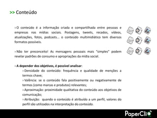 >> Conteúdo

 › O conteúdo é a informação criada e compartilhada entre pessoas e
 empresas nas mídias sociais. Postagens, tweets, recados, vídeos,
 atualizações, fotos, podcasts... o conteúdo multimidiático tem diversos
 formatos possíveis.

 › Não ter preconceito! As mensagens pessoais mais “simples” podem
 revelar padrões de consumo e apropriações da mídia social.

 › A depender dos objetivos, é possível analisar:
       › Densidade do conteúdo: frequência e qualidade de menções a
       termos chave;
       › Valência: se o conteúdo fala positivamente ou negativamente de
       termos (como marcas e produtos) relevantes;
       › Aproximação: proximidade qualitativa do conteúdo aos objetivos de
       comunicação;
       › Atribuição: quando o conteúdo é atribuído a um perfil, valores do
       perfil são utilizados na interpretação do conteúdo.
 