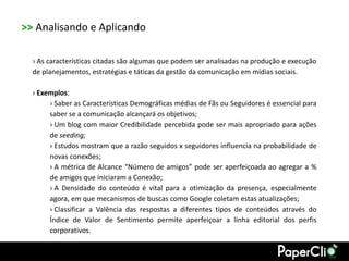 >> Analisando e Aplicando

  › As características citadas são algumas que podem ser analisadas na produção e execução
  de planejamentos, estratégias e táticas da gestão da comunicação em mídias sociais.

  › Exemplos:
       › Saber as Características Demográficas médias de Fãs ou Seguidores é essencial para
       saber se a comunicação alcançará os objetivos;
       › Um blog com maior Credibilidade percebida pode ser mais apropriado para ações
       de seeding;
       › Estudos mostram que a razão seguidos x seguidores influencia na probabilidade de
       novas conexões;
       › A métrica de Alcance “Número de amigos” pode ser aperfeiçoada ao agregar a %
       de amigos que iniciaram a Conexão;
       › A Densidade do conteúdo é vital para a otimização da presença, especialmente
       agora, em que mecanismos de buscas como Google coletam estas atualizações;
       › Classificar a Valência das respostas a diferentes tipos de conteúdos através do
       Índice de Valor de Sentimento permite aperfeiçoar a linha editorial dos perfis
       corporativos.
 