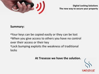 Digital Locking Solutions
                                   The new way to secure your property




Summary:

•Your keys can be copied easily or they can be lost
•When you give access to others you have no control
over their access or their key
•Lock bumping exploits the weakness of traditional
locks

                 At Tresesse we have the solution…
 