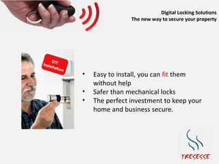 Digital Locking Solutions
                The new way to secure your property




•   Easy to install, you can fit them
    without help
•   Safer than mechanical locks
•   The perfect investment to keep your
    home and business secure.
 