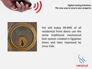 Digital Locking Solutions
          The new way to secure your property




Yet still today 99.99% of all
residential front doors use the
same traditional mechanical
lock system created in Egyptian
times and later improved by
Linus Yale.
 