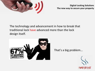 Digital Locking Solutions
                                  The new way to secure your property




The technology and advancement in how to break that
traditional lock have advanced more than the lock
design itself.




                                That’s a big problem...
 