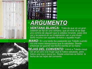 ARGUMENTO VENTANA BLANCA :   Trata de que en un gran caserón se fijó en una ventana, que al mirar él se bajó una cortina de alguien que lo estaba mirando, pasó otra vez y le pareció en su imaginación ver a una mujer. Soñó mucho con aquella ventana y aquella mujer. MANO :  En una tarde iba paseando por Toledo cuando vio una mano blanquísima que lo saludaba. Desde entonces se guardó esa fecha escrita en la mano. REJAS DEL CONVENTO :  Volvió a Toledo creyó ver en el coro a la mujer que lo había saludado, pero había una reja y poca luz. Desde entonces se llamó  la fecha de las rejas del convento. 