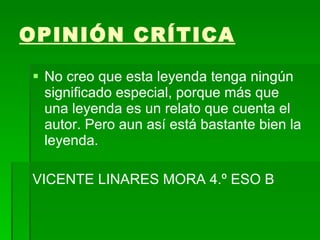 OPINIÓN CRÍTICA   No creo que esta leyenda tenga ningún significado especial, porque más que una leyenda es un relato que cuenta el autor. Pero aun así está bastante bien la leyenda. VICENTE LINARES MORA 4.º ESO B 