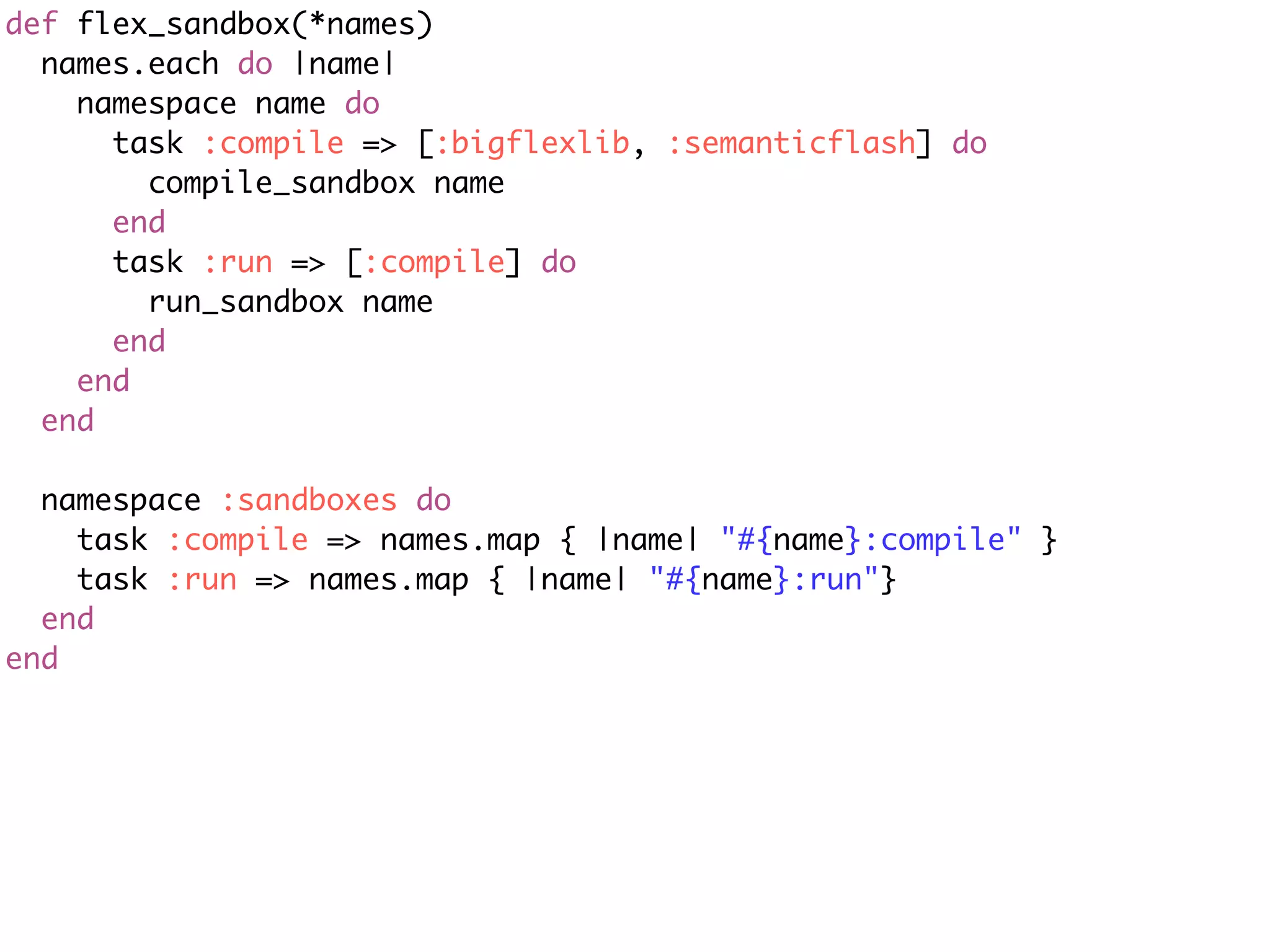 def flex_sandbox(*names)
  names.each do |name|
    namespace name do
      task :compile => [:bigflexlib, :semanticflash] do
        compile_sandbox name
      end
      task :run => [:compile] do
        run_sandbox name
      end
    end
  end

  namespace :sandboxes do
    task :compile => names.map { |name| "#{name}:compile" }
    task :run => names.map { |name| "#{name}:run"}
  end
end
 