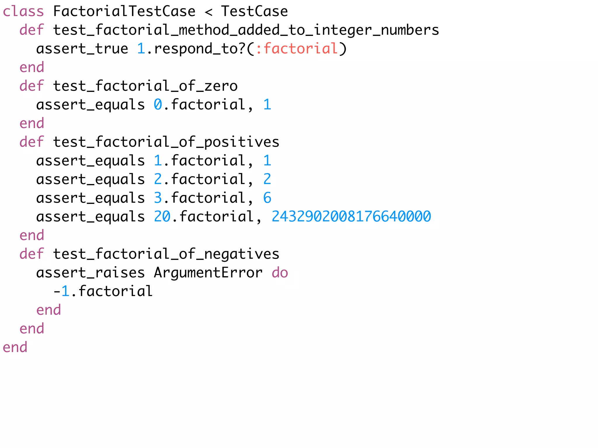 class FactorialTestCase < TestCase
  def test_factorial_method_added_to_integer_numbers
    assert_true 1.respond_to?(:factorial)
  end
  def test_factorial_of_zero
    assert_equals 0.factorial, 1
  end
  def test_factorial_of_positives
    assert_equals 1.factorial, 1
    assert_equals 2.factorial, 2
    assert_equals 3.factorial, 6
    assert_equals 20.factorial, 2432902008176640000
  end
  def test_factorial_of_negatives
    assert_raises ArgumentError do
      -1.factorial
    end
  end
end
 